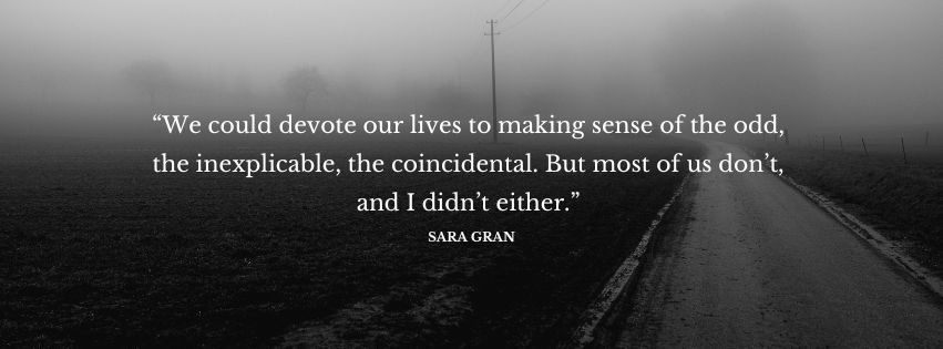 Decorative text of a quote from the novel, which reads as follows: “We could devote our lives to making sense of the odd, the inexplicable, the coincidental. But most of us don’t, and I didn’t either.”
