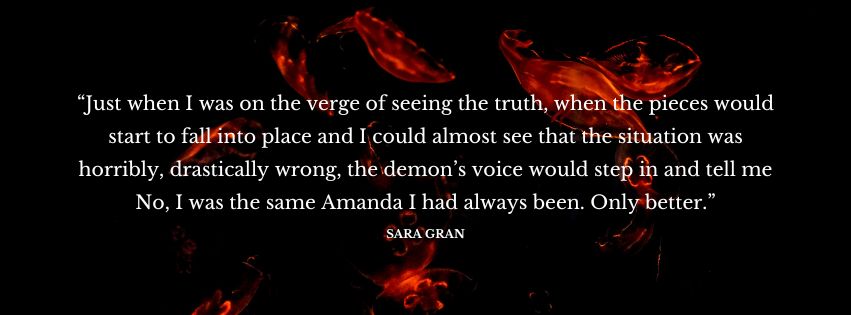 Decorative text of a quote from the novel, which reads as follows: “Just when I was on the verge of seeing the truth, when the pieces would start to fall into place and I could almost see that the situation was horribly, drastically wrong, the demon’s voice would step in and tell me No, I was the same Amanda I had always been. Only better.”